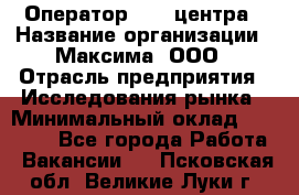 Оператор Call-центра › Название организации ­ Максима, ООО › Отрасль предприятия ­ Исследования рынка › Минимальный оклад ­ 14 000 - Все города Работа » Вакансии   . Псковская обл.,Великие Луки г.